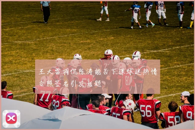 王大雷调侃陈涛能否下课球迷热情合照签名引发话题