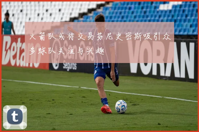 火箭队或将交易芬尼史密斯吸引众多球队关注与兴趣