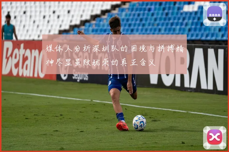 媒体人分析深圳队的困境与拼搏精神尽显虽败犹荣的真正含义
