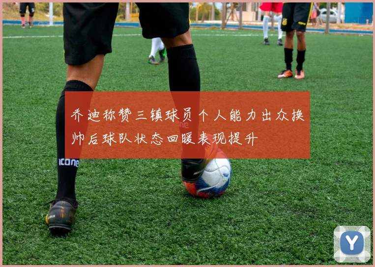 乔迪称赞三镇球员个人能力出众换帅后球队状态回暖表现提升