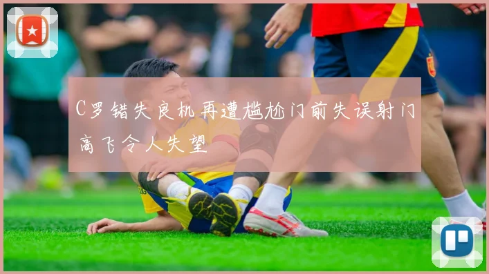 C罗错失良机再遭尴尬门前失误射门高飞令人失望