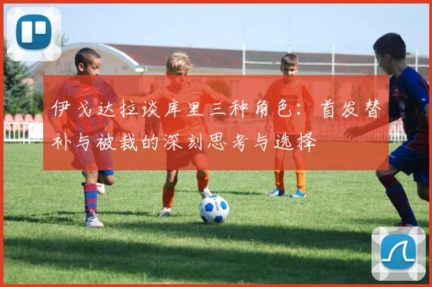 伊戈达拉谈库里三种角色：首发替补与被裁的深刻思考与选择