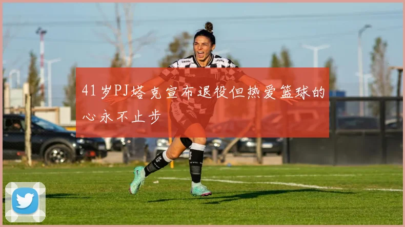 41岁PJ塔克宣布退役但热爱篮球的心永不止步