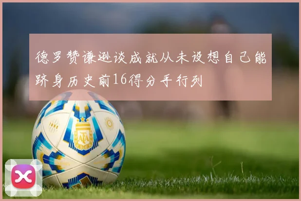 德罗赞谦逊谈成就从未设想自己能跻身历史前16得分手行列