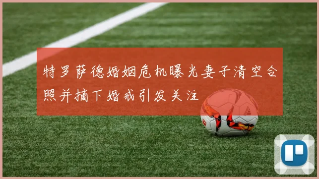 特罗萨德婚姻危机曝光妻子清空合照并摘下婚戒引发关注