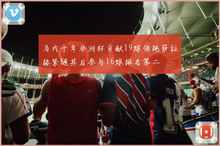 马内十年非洲杯贡献19球领跑萨拉赫紧随其后参与16球排名第二
