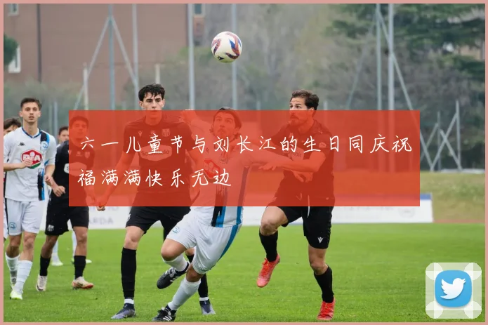六一儿童节与刘长江的生日同庆祝福满满快乐无边