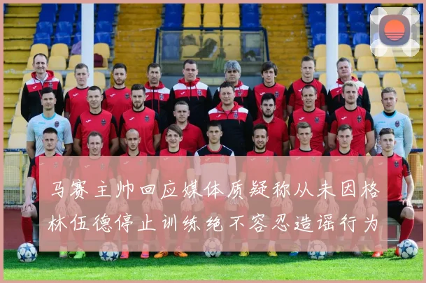 马赛主帅回应媒体质疑称从未因格林伍德停止训练绝不容忍造谣行为