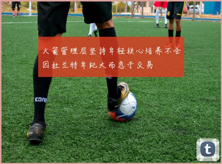 火箭管理层坚持年轻核心培养不会因杜兰特年纪大而急于交易