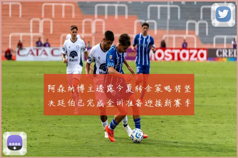 阿森纳博主透露今夏转会策略将坚决廷伯已完成全训准备迎接新赛季