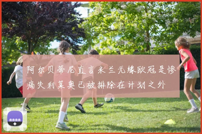 阿尔贝蒂尼直言米兰无缘欧冠是惨痛失利莱奥已被排除在计划之外